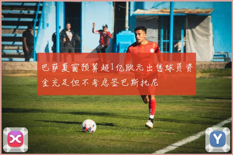巴萨夏窗预算超1亿欧元出售球员资金充足但不考虑签巴斯托尼