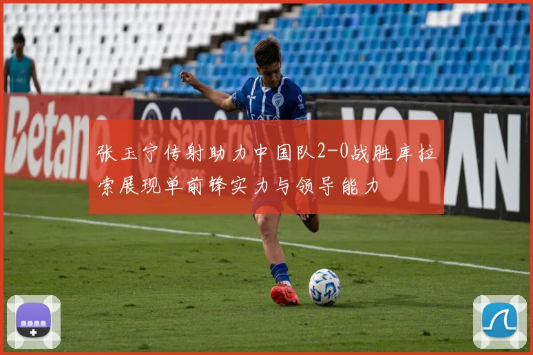 张玉宁传射助力中国队2-0战胜库拉索展现单前锋实力与领导能力