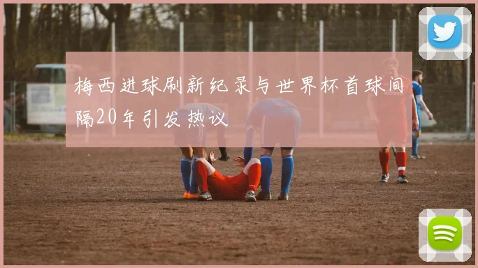 梅西进球刷新纪录与世界杯首球间隔20年引发热议