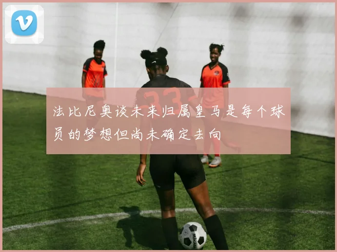 法比尼奥谈未来归属皇马是每个球员的梦想但尚未确定去向