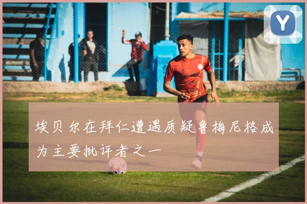 埃贝尔在拜仁遭遇质疑鲁梅尼格成为主要批评者之一