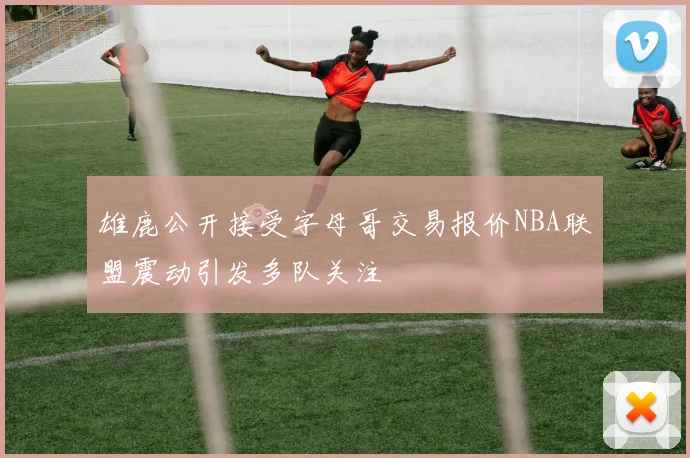 雄鹿公开接受字母哥交易报价NBA联盟震动引发多队关注