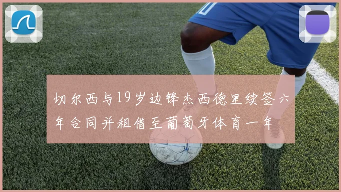 切尔西与19岁边锋杰西德里续签六年合同并租借至葡萄牙体育一年
