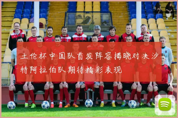 土伦杯中国队首发阵容揭晓对决沙特阿拉伯队期待精彩表现