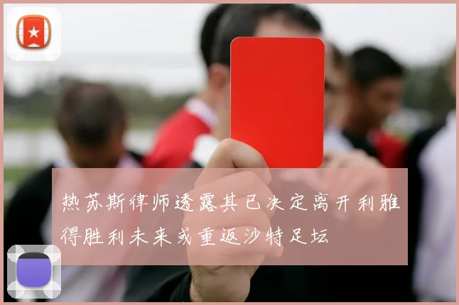 热苏斯律师透露其已决定离开利雅得胜利未来或重返沙特足坛