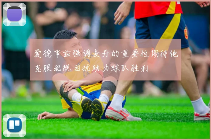 爱德华兹强调麦丹的重要性期待他克服犯规困扰助力球队胜利