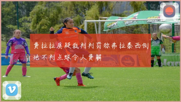 费拉拉质疑裁判判罚称弗拉泰西倒地不判点球令人费解
