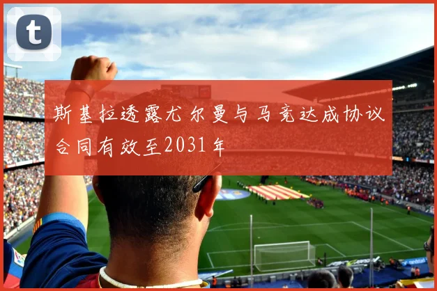 斯基拉透露尤尔曼与马竞达成协议合同有效至2031年