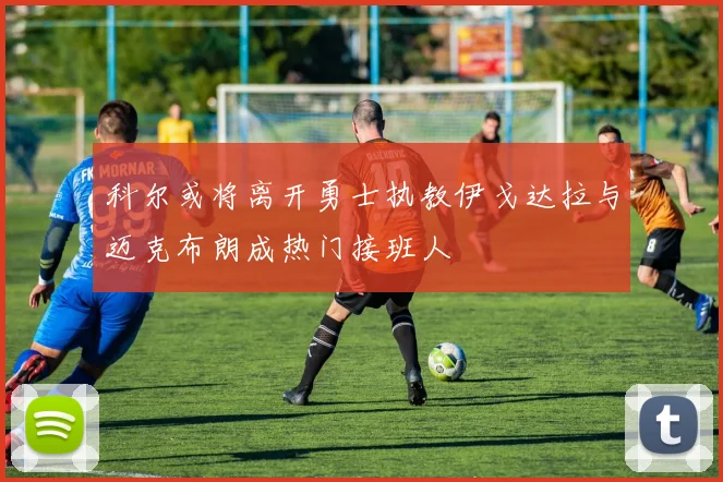 科尔或将离开勇士执教伊戈达拉与迈克布朗成热门接班人
