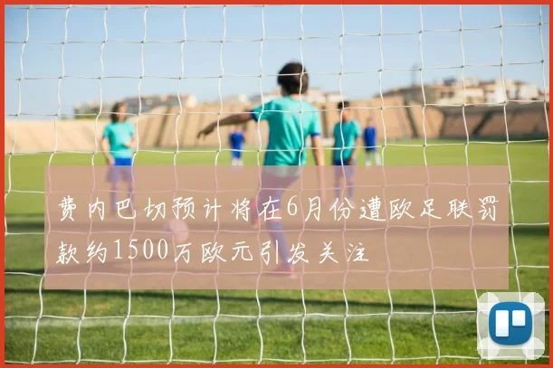 费内巴切预计将在6月份遭欧足联罚款约1500万欧元引发关注