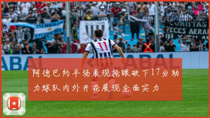 阿德巴约半场表现抢眼砍下17分助力球队内外开花展现全面实力