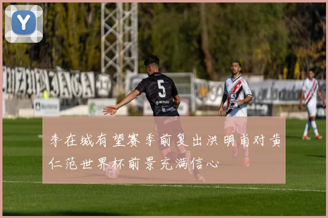 李在城有望赛季前复出洪明甫对黄仁范世界杯前景充满信心