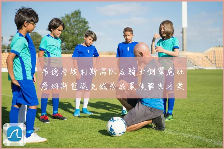 韦德与埃利斯离队后骑士侧翼危机詹姆斯重返克城或成最佳解决方案