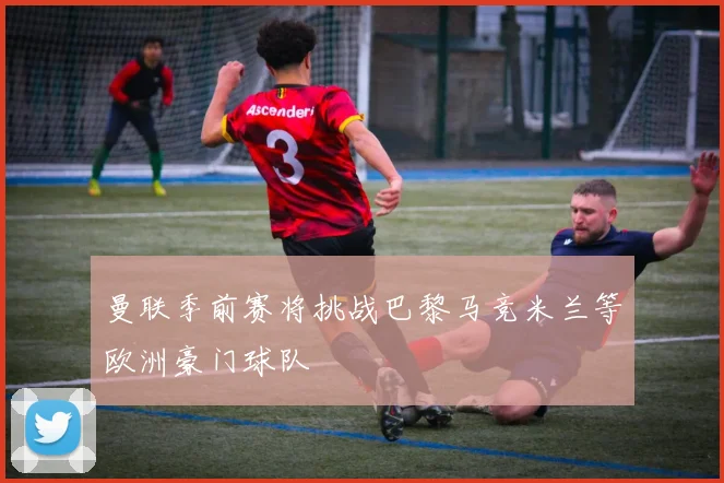 曼联季前赛将挑战巴黎马竞米兰等欧洲豪门球队