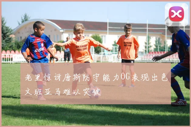老里惊讶唐斯防守能力OG表现出色文班亚马难以突破