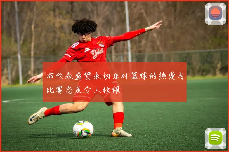 布伦森盛赞米切尔对篮球的热爱与比赛态度令人钦佩