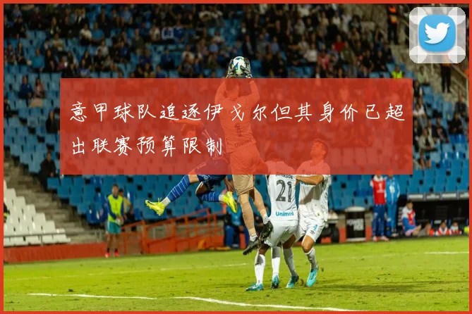 意甲球队追逐伊戈尔但其身价已超出联赛预算限制