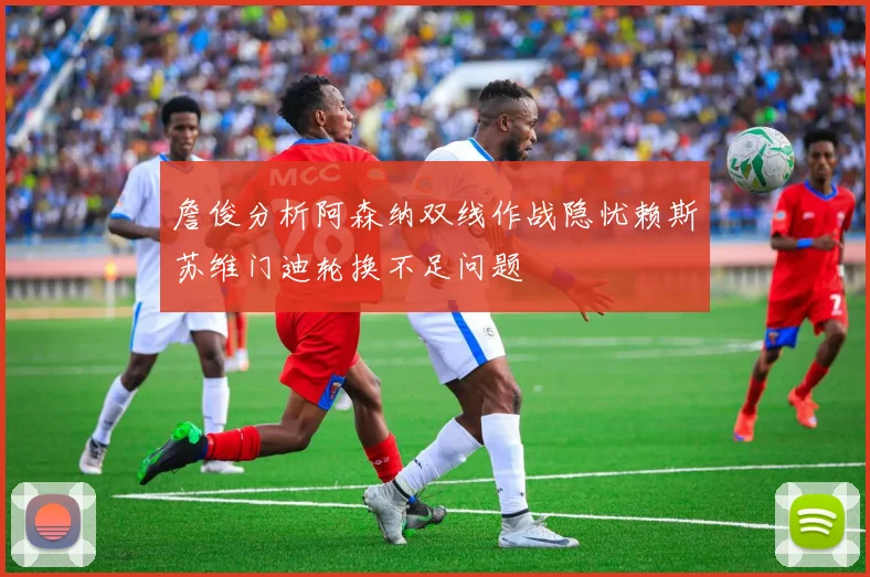 詹俊分析阿森纳双线作战隐忧赖斯苏维门迪轮换不足问题