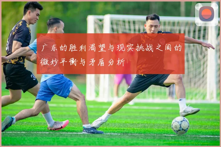 广东的胜利渴望与现实挑战之间的微妙平衡与矛盾分析