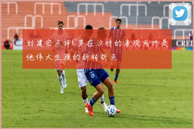 刘建宏点评C罗在沙特的表现或许是他伟大生涯的新转折点