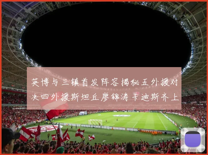 英博与三镇首发阵容揭秘五外援对决四外援斯坦丘廖锦涛卡迪斯齐上阵