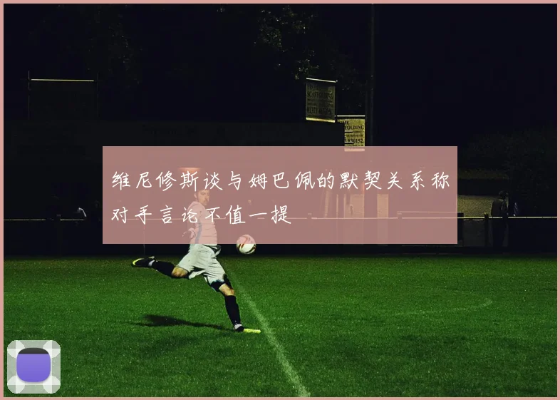 维尼修斯谈与姆巴佩的默契关系称对手言论不值一提
