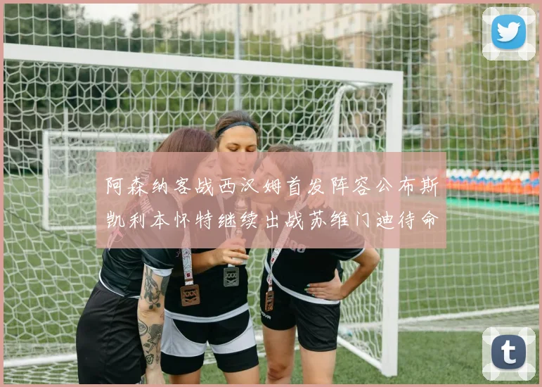 阿森纳客战西汉姆首发阵容公布斯凯利本怀特继续出战苏维门迪待命替补