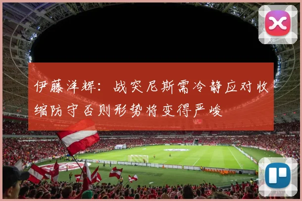 伊藤洋辉：战突尼斯需冷静应对收缩防守否则形势将变得严峻