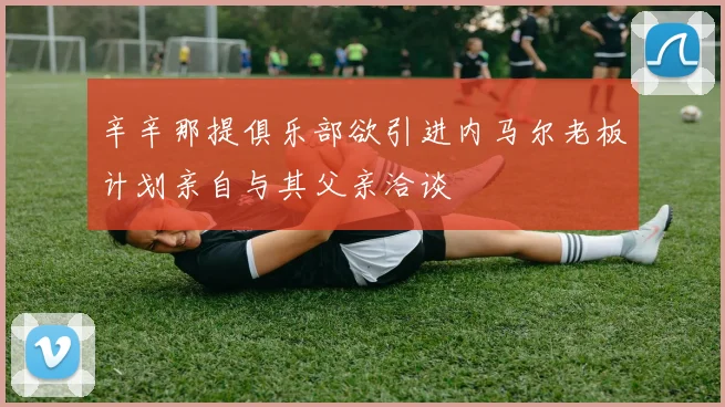辛辛那提俱乐部欲引进内马尔老板计划亲自与其父亲洽谈